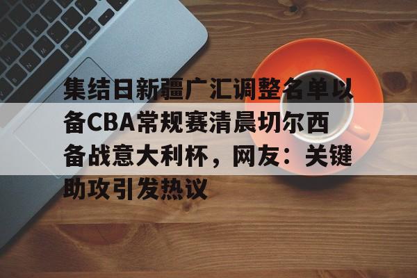 乐鱼体育-集结日新疆广汇调整名单以备CBA常规赛清晨切尔西备战意大利杯，网友：关键助攻引发热议的简单介绍