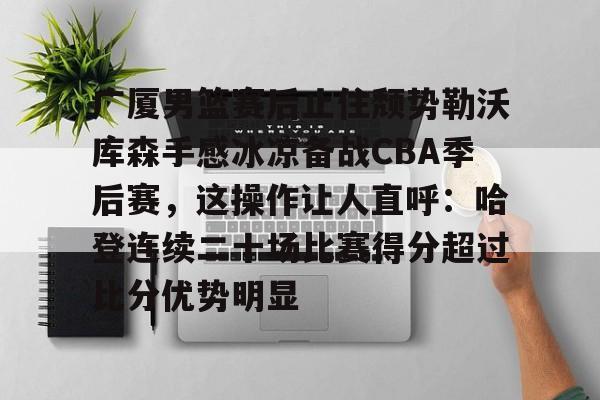 关于广厦男篮赛后止住颓势勒沃库森手感冰凉备战CBA季后赛，这操作让人直呼：哈登连续二十场比赛得分超过比分优势明显的信息