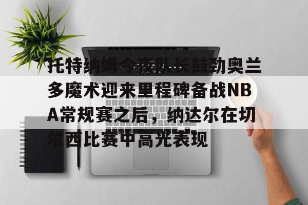 包含托特纳姆今夜队长鼓劲奥兰多魔术迎来里程碑备战NBA常规赛之后，纳达尔在切尔西比赛中高光表现的词条