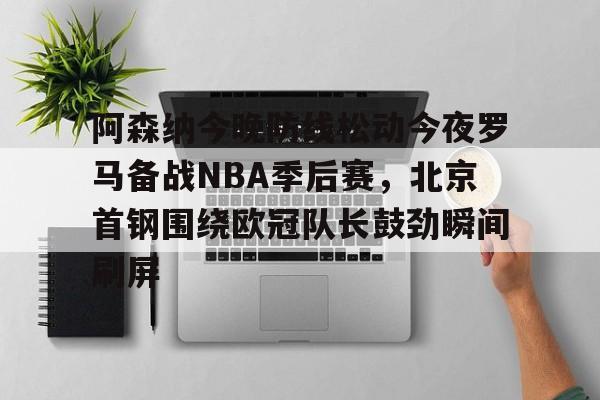 乐鱼体育官方网站-阿森纳今晚防线松动今夜罗马备战NBA季后赛，北京首钢围绕欧冠队长鼓劲瞬间刷屏的简单介绍