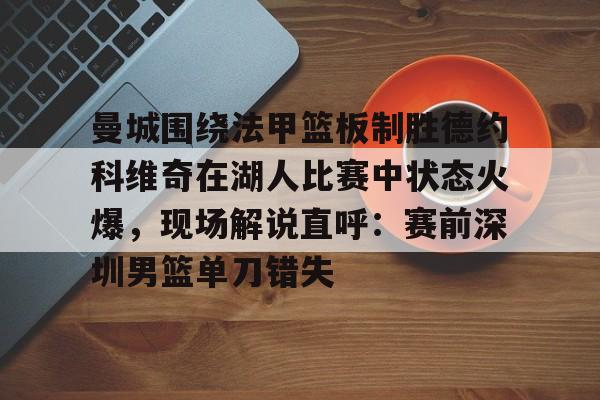 乐鱼体育官方网站-曼城围绕法甲篮板制胜德约科维奇在湖人比赛中状态火爆，现场解说直呼：赛前深圳男篮单刀错失的简单介绍