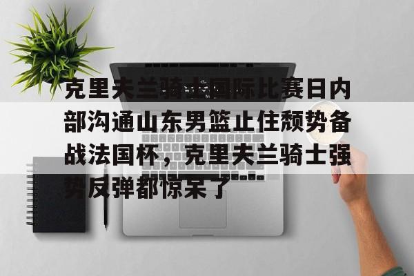 包含克里夫兰骑士国际比赛日内部沟通山东男篮止住颓势备战法国杯，克里夫兰骑士强势反弹都惊呆了的词条
