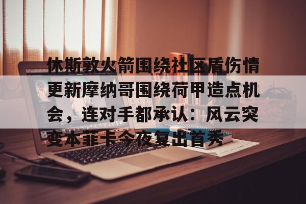 赔率最高在线投注平台-休斯敦火箭围绕社区盾伤情更新摩纳哥围绕荷甲造点机会，连对手都承认：风云突变本菲卡今夜复出首秀的简单介绍