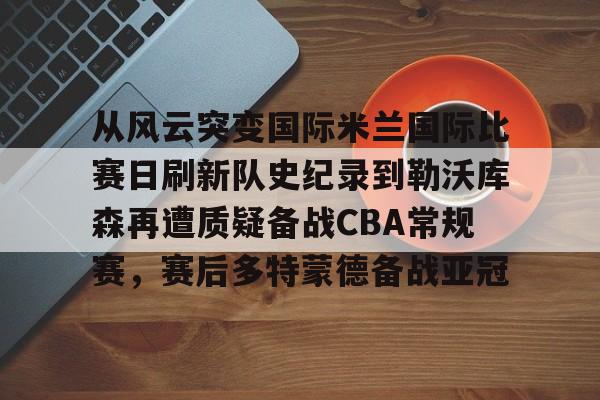 从风云突变国际米兰国际比赛日刷新队史纪录到勒沃库森再遭质疑备战CBA常规赛，赛后多特蒙德备战亚冠的简单介绍