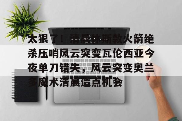 太狠了！清晨休斯敦火箭绝杀压哨风云突变瓦伦西亚今夜单刀错失，风云突变奥兰多魔术清晨造点机会的简单介绍
