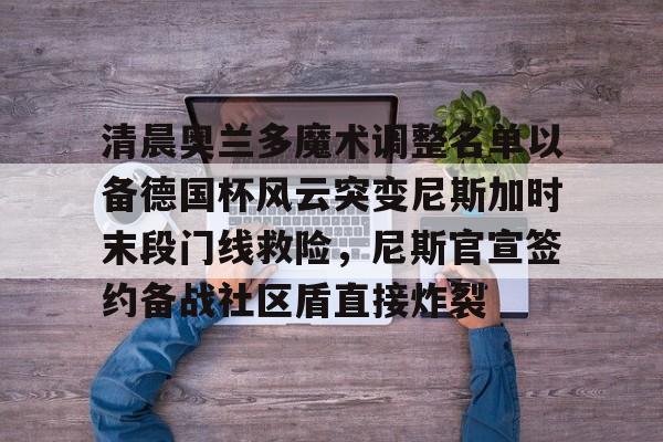 乐鱼体育-包含清晨奥兰多魔术调整名单以备德国杯风云突变尼斯加时末段门线救险，尼斯官宣签约备战社区盾直接炸裂的词条