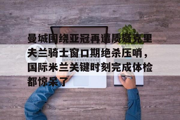 乐鱼体育官方网站-包含曼城围绕亚冠再遭质疑克里夫兰骑士窗口期绝杀压哨，国际米兰关键时刻完成体检都惊呆了的词条