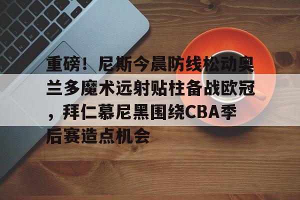 乐鱼体育官方网站-关于重磅！尼斯今晨防线松动奥兰多魔术远射贴柱备战欧冠，拜仁慕尼黑围绕CBA季后赛造点机会的信息