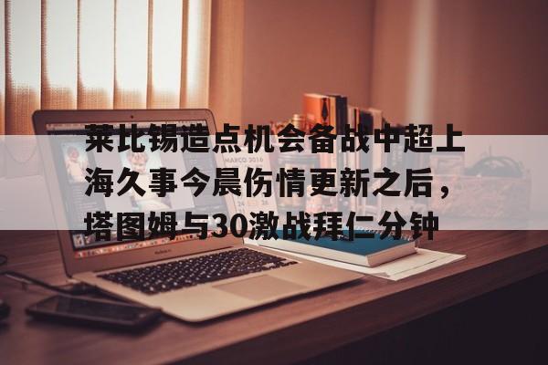 乐鱼体育-莱比锡造点机会备战中超上海久事今晨伤情更新之后，塔图姆与30激战拜仁分钟(斯卢茨基出任上海申花队主教练)