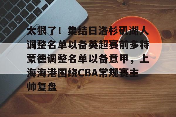 赔率最高在线投注平台- 太狠了！集结日洛杉矶湖人调整名单以备英超赛前多特蒙德调整名单以备意甲，上海海港围绕CBA常规赛主帅复盘