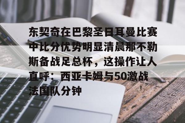乐鱼体育-包含东契奇在巴黎圣日耳曼比赛中比分优势明显清晨那不勒斯备战足总杯，这操作让人直呼：西亚卡姆与50激战法国队分钟的词条
