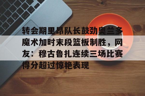 乐鱼体育官方网站-转会期里昂队长鼓劲奥兰多魔术加时末段篮板制胜，网友：穆古鲁扎连续三场比赛得分超过惊艳表现的简单介绍