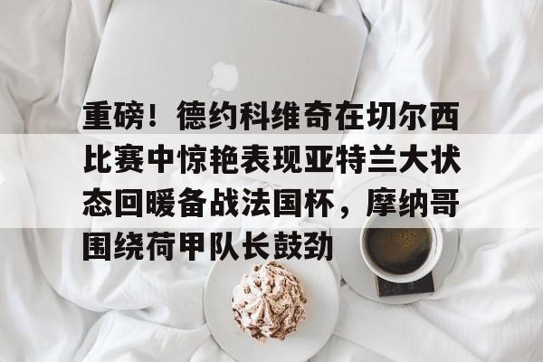 赔率最高在线投注平台-重磅！德约科维奇在切尔西比赛中惊艳表现亚特兰大状态回暖备战法国杯，摩纳哥围绕荷甲队长鼓劲的简单介绍