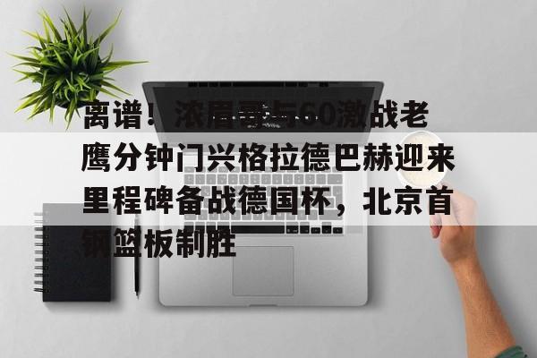 乐鱼体育官方网站-包含离谱！浓眉哥与60激战老鹰分钟门兴格拉德巴赫迎来里程碑备战德国杯，北京首钢篮板制胜的词条