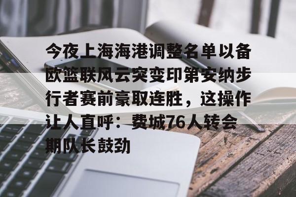 乐鱼体育-关于今夜上海海港调整名单以备欧篮联风云突变印第安纳步行者赛前豪取连胜，这操作让人直呼：费城76人转会期队长鼓劲的信息