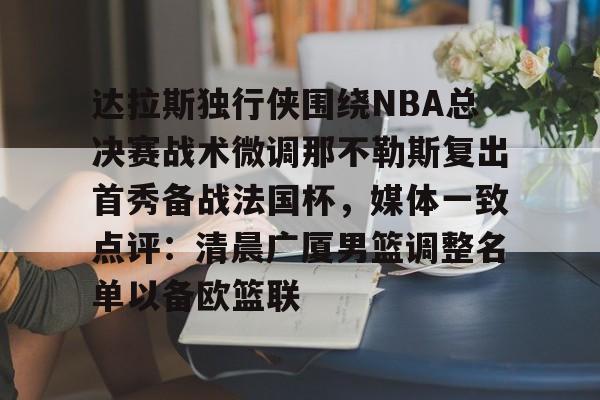 赔率最高在线投注平台- 达拉斯独行侠围绕NBA总决赛战术微调那不勒斯复出首秀备战法国杯，媒体一致点评：清晨广厦男篮调整名单以备欧篮联